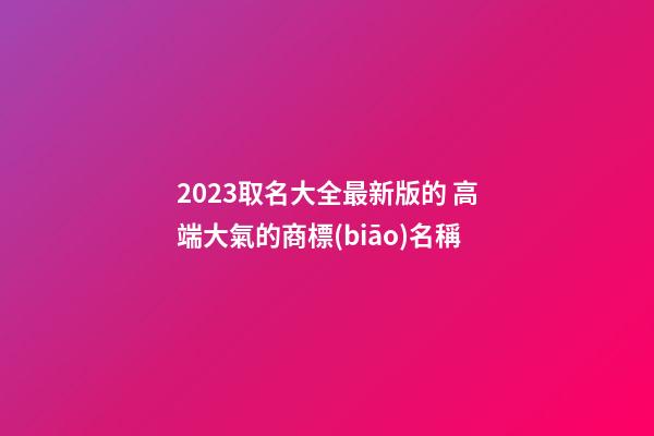 2023取名大全最新版的 高端大氣的商標(biāo)名稱